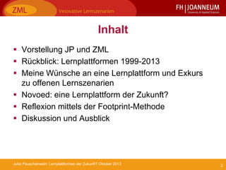 2Jutta Pauschenwein: Lernplattformen der Zukunft? Oktober 2013
Inhalt
 Vorstellung JP und ZML
 Rückblick: Lernplattformen 1999-2013
 Meine Wünsche an eine Lernplattform und Exkurs
zu offenen Lernszenarien
 Novoed: eine Lernplattform der Zukunft?
 Reflexion mittels der Footprint-Methode
 Diskussion und Ausblick
 