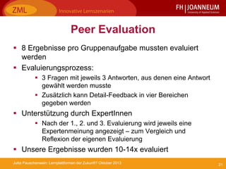 21Jutta Pauschenwein: Lernplattformen der Zukunft? Oktober 2013
Peer Evaluation
 8 Ergebnisse pro Gruppenaufgabe mussten evaluiert
werden
 Evaluierungsprozess:
 3 Fragen mit jeweils 3 Antworten, aus denen eine Antwort
gewählt werden musste
 Zusätzlich kann Detail-Feedback in vier Bereichen
gegeben werden
 Unterstützung durch ExpertInnen
 Nach der 1., 2. und 3. Evaluierung wird jeweils eine
Expertenmeinung angezeigt – zum Vergleich und
Reflexion der eigenen Evaluierung
 Unsere Ergebnisse wurden 10-14x evaluiert
 