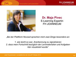 23Jutta Pauschenwein: Lernplattformen der Zukunft? Oktober 2013
„Bei der Plattform Novoed sprachen mich zwei Dinge besonders an:
1. wie leicht es war, Anerkennung zu signalisieren
2. dass mein Fortschritt bezüglich der Lernmaterialien und Aufgaben
klar visualisiert wurde“
Dr. Maja Pivec
E-Learning Expertin
FH JOANNEUM
 