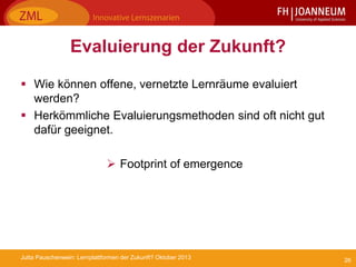 26Jutta Pauschenwein: Lernplattformen der Zukunft? Oktober 2013
Evaluierung der Zukunft?
 Wie können offene, vernetzte Lernräume evaluiert
werden?
 Herkömmliche Evaluierungsmethoden sind oft nicht gut
dafür geeignet.
 Footprint of emergence
 