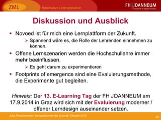 29Jutta Pauschenwein: Lernplattformen der Zukunft? Oktober 2013
Diskussion und Ausblick
 Novoed ist für mich eine Lernplattform der Zukunft.
 Spannend wäre es, die Rolle der Lehrenden einnehmen zu
können.
 Offene Lernszenarien werden die Hochschullehre immer
mehr beeinflussen.
 Es geht darum zu experimentieren
 Footprints of emergence sind eine Evaluierungsmethode,
die Experimente gut begleiten.
Hinweis: Der 13. E-Learning Tag der FH JOANNEUM am
17.9.2014 in Graz wird sich mit der Evaluierung moderner /
offener Lerndesign auseinander setzen.
 