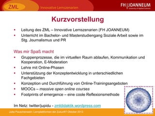 3Jutta Pauschenwein: Lernplattformen der Zukunft? Oktober 2013
Kurzvorstellung
 Leitung des ZML – Innovative Lernszenarien (FH JOANNEUM)
 Unterricht im Bachelor- und Masterstudiengang Soziale Arbeit sowie im
Stg. Journalismus und PR
Was mir Spaß macht
 Gruppenprozesse, die im virtuellen Raum ablaufen, Kommunikation und
Kooperation, E-Moderation
 Lehre mit Online-Phasen
 Unterstützung der Konzeptentwicklung in unterschiedlichen
Fachgebieten
 Konzeption und Durchführung von Online-Trainingsangeboten
 MOOCs – massive open online courses
 Footprints of emergence – eine coole Reflexionsmethode
Im Netz: twitter/jupidu - zmldidaktik.wordpress.com
 