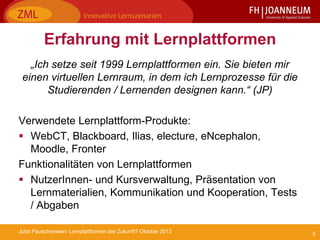 5Jutta Pauschenwein: Lernplattformen der Zukunft? Oktober 2013
Erfahrung mit Lernplattformen
„Ich setze seit 1999 Lernplattformen ein. Sie bieten mir
einen virtuellen Lernraum, in dem ich Lernprozesse für die
Studierenden / Lernenden designen kann.“ (JP)
Verwendete Lernplattform-Produkte:
 WebCT, Blackboard, Ilias, electure, eNcephalon,
Moodle, Fronter
Funktionalitäten von Lernplattformen
 NutzerInnen- und Kursverwaltung, Präsentation von
Lernmaterialien, Kommunikation und Kooperation, Tests
/ Abgaben
 