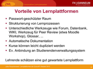 6Jutta Pauschenwein: Lernplattformen der Zukunft? Oktober 2013
Vorteile von Lernplattformen
 Passwort-geschützter Raum
 Strukturierung von Lernprozessen
 Unterschiedliche Werkzeuge wie Forum, Datenbank,
WIKI, Werkzeug für Peer Review (etwa Moodle
Workshop), Glossar, ...
 Automatische Dokumentation
 Kurse können leicht dupliziert werden
 Ev. Anbindung an Studierendenverwaltungssystem
Lehrende schätzen eine gut gewartete Lernplattform
 