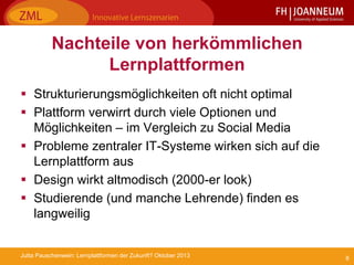 8Jutta Pauschenwein: Lernplattformen der Zukunft? Oktober 2013
Nachteile von herkömmlichen
Lernplattformen
 Strukturierungsmöglichkeiten oft nicht optimal
 Plattform verwirrt durch viele Optionen und
Möglichkeiten – im Vergleich zu Social Media
 Probleme zentraler IT-Systeme wirken sich auf die
Lernplattform aus
 Design wirkt altmodisch (2000-er look)
 Studierende (und manche Lehrende) finden es
langweilig
 