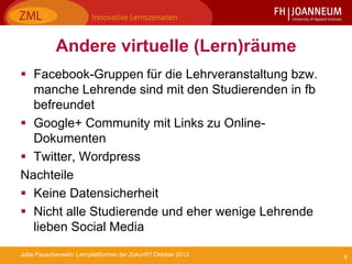 9Jutta Pauschenwein: Lernplattformen der Zukunft? Oktober 2013
Andere virtuelle (Lern)räume
 Facebook-Gruppen für die Lehrveranstaltung bzw.
manche Lehrende sind mit den Studierenden in fb
befreundet
 Google+ Community mit Links zu Online-
Dokumenten
 Twitter, Wordpress
Nachteile
 Keine Datensicherheit
 Nicht alle Studierende und eher wenige Lehrende
lieben Social Media
 