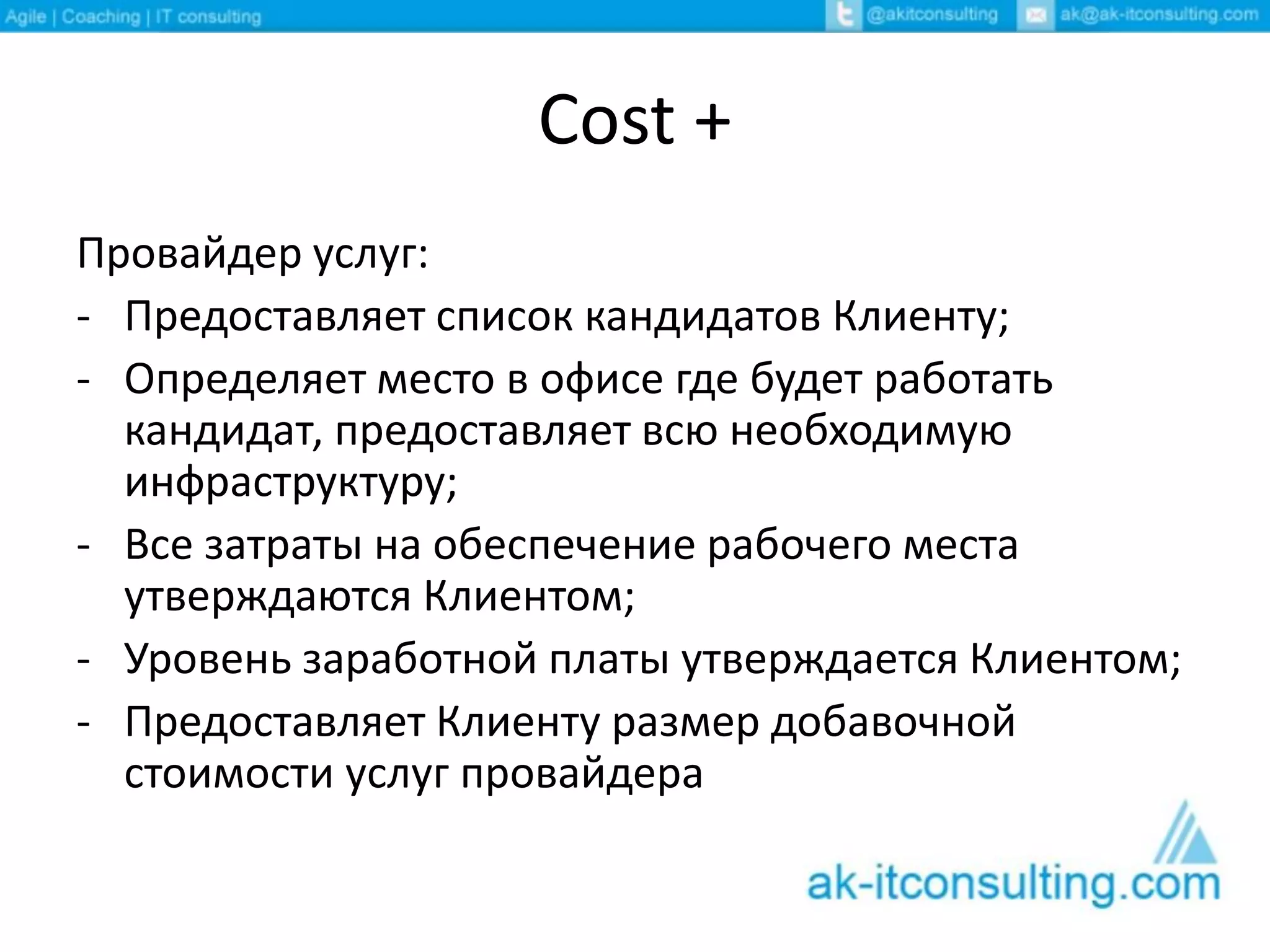 Cost +
Провайдер услуг:
- Предоставляет список кандидатов Клиенту;
- Определяет место в офисе где будет работать
кандидат, предоставляет всю необходимую
инфраструктуру;
- Все затраты на обеспечение рабочего места
утверждаются Клиентом;
- Уровень заработной платы утверждается Клиентом;
- Предоставляет Клиенту размер добавочной
стоимости услуг провайдера
 