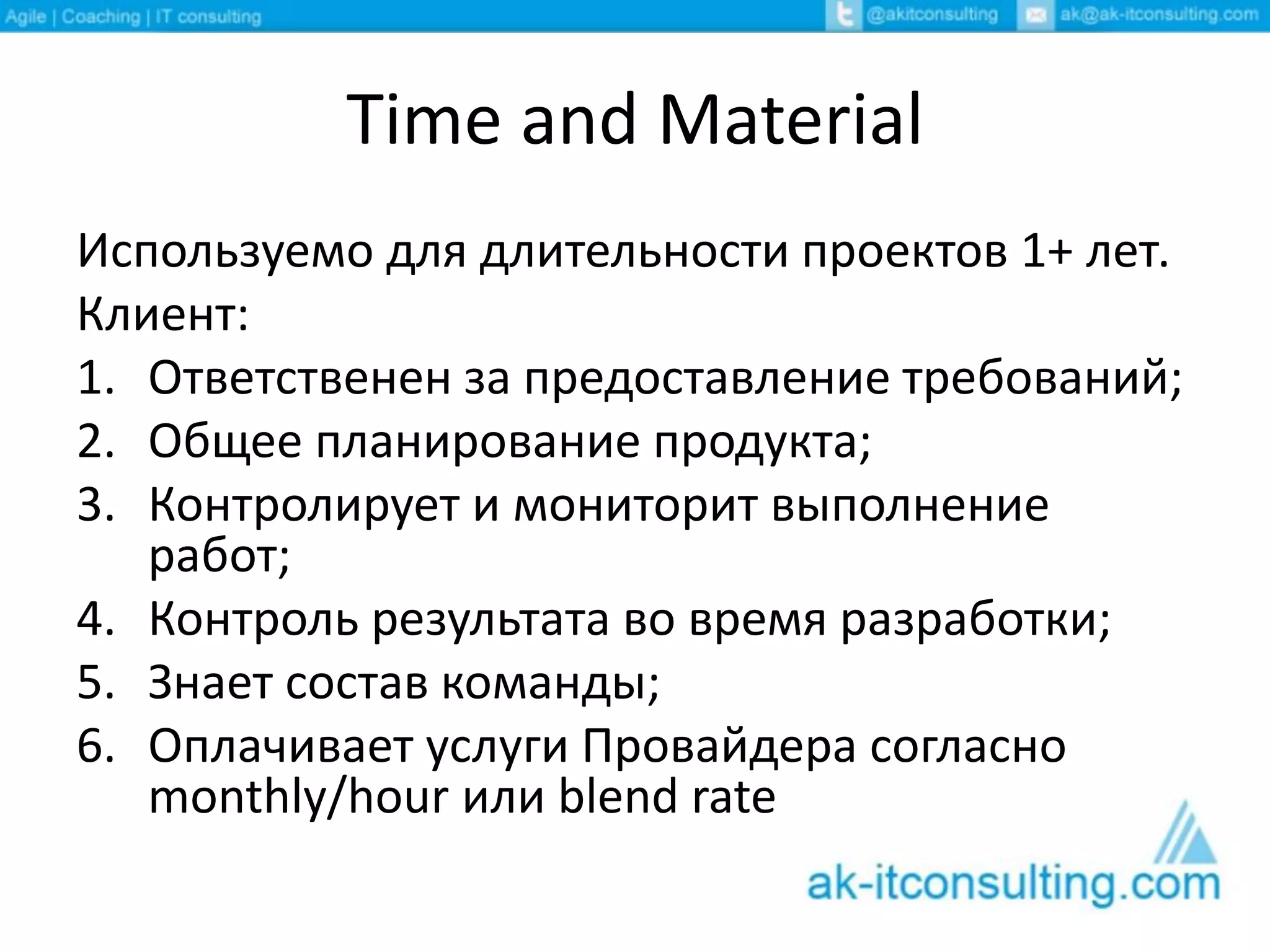 Time and Material
Используемо для длительности проектов 1+ лет.
Клиент:
1. Ответственен за предоставление требований;
2. Общее планирование продукта;
3. Контролирует и мониторит выполнение
работ;
4. Контроль результата во время разработки;
5. Знает состав команды;
6. Оплачивает услуги Провайдера согласно
monthly/hour или blend rate
 