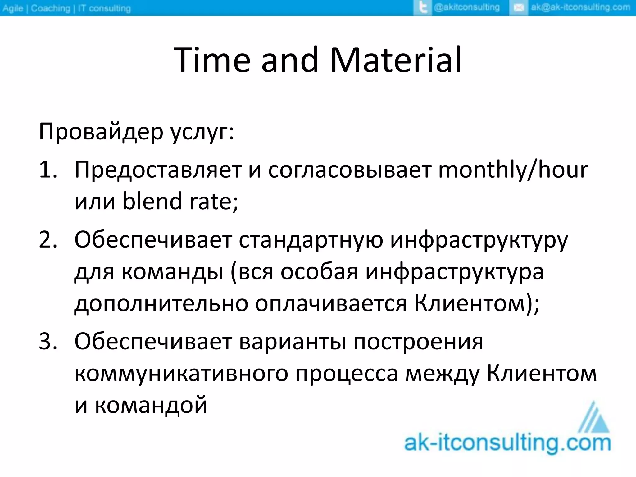 Time and Material
Провайдер услуг:
1. Предоставляет и согласовывает monthly/hour
или blend rate;
2. Обеспечивает стандартную инфраструктуру
для команды (вся особая инфраструктура
дополнительно оплачивается Клиентом);
3. Обеспечивает варианты построения
коммуникативного процесса между Клиентом
и командой
 