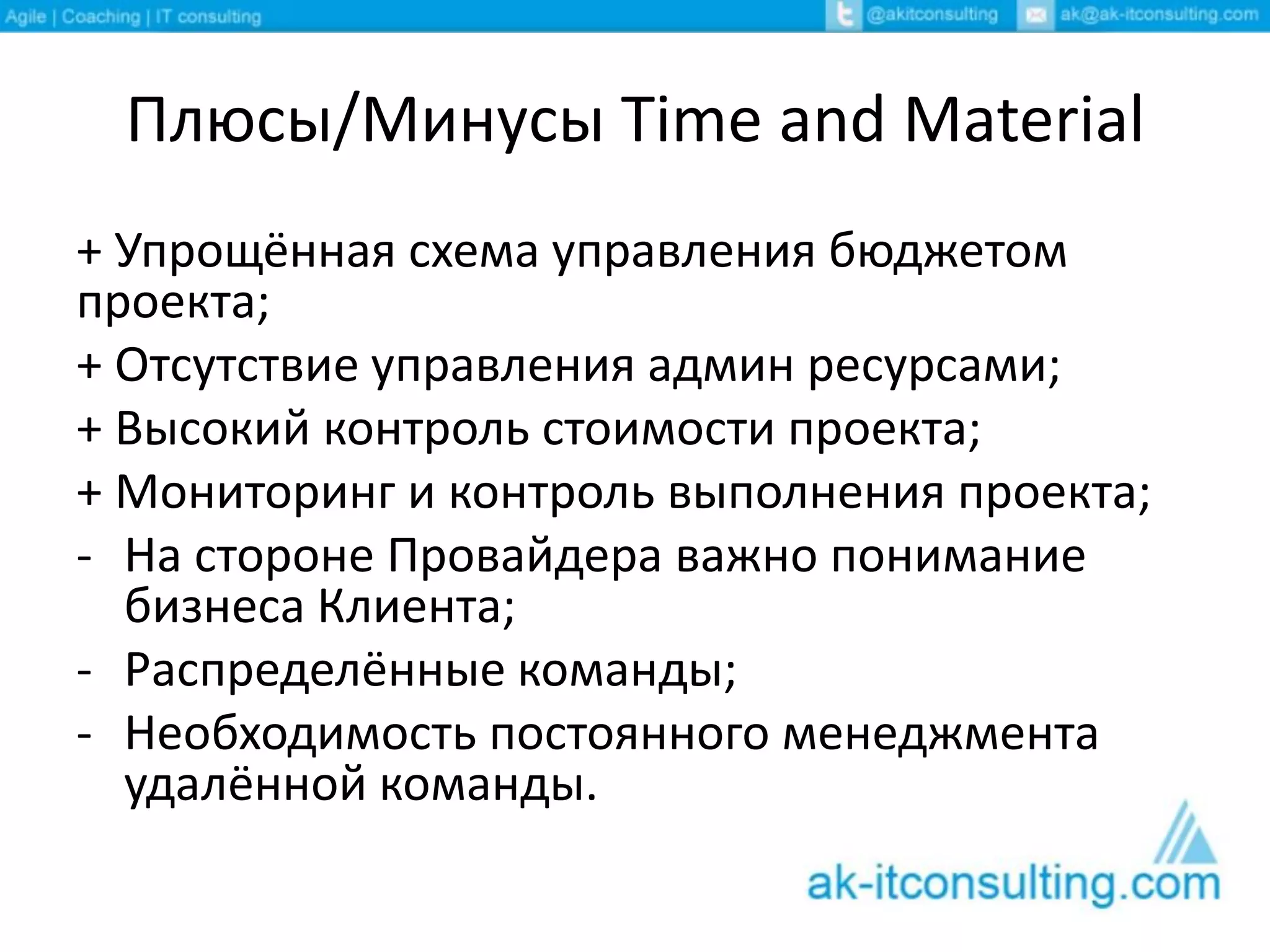 Плюсы/Минусы Time and Material
+ Упрощённая схема управления бюджетом
проекта;
+ Отсутствие управления админ ресурсами;
+ Высокий контроль стоимости проекта;
+ Мониторинг и контроль выполнения проекта;
- На стороне Провайдера важно понимание
бизнеса Клиента;
- Распределённые команды;
- Необходимость постоянного менеджмента
удалённой команды.
 