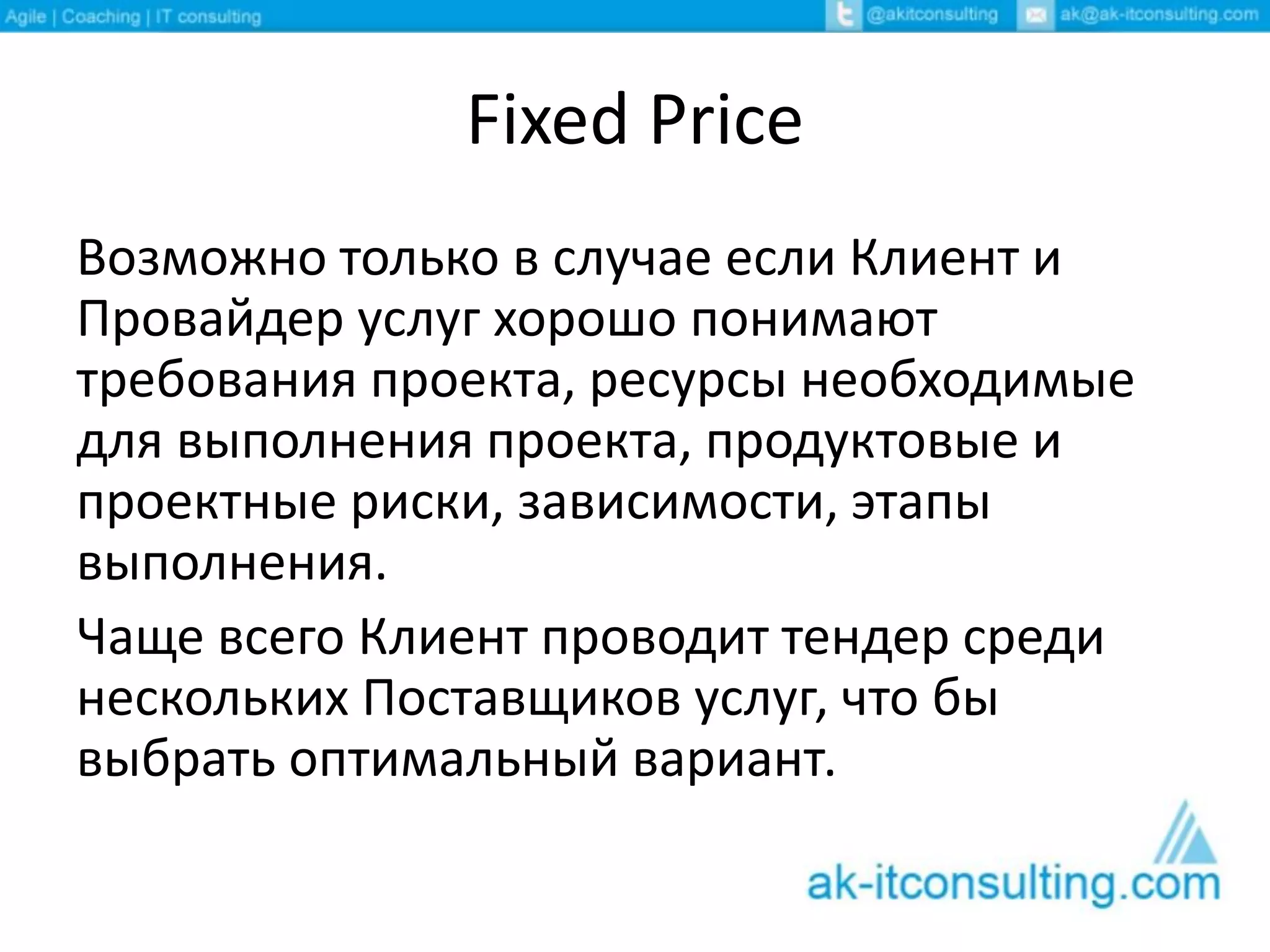 Fixed Price
Возможно только в случае если Клиент и
Провайдер услуг хорошо понимают
требования проекта, ресурсы необходимые
для выполнения проекта, продуктовые и
проектные риски, зависимости, этапы
выполнения.
Чаще всего Клиент проводит тендер среди
нескольких Поставщиков услуг, что бы
выбрать оптимальный вариант.
 