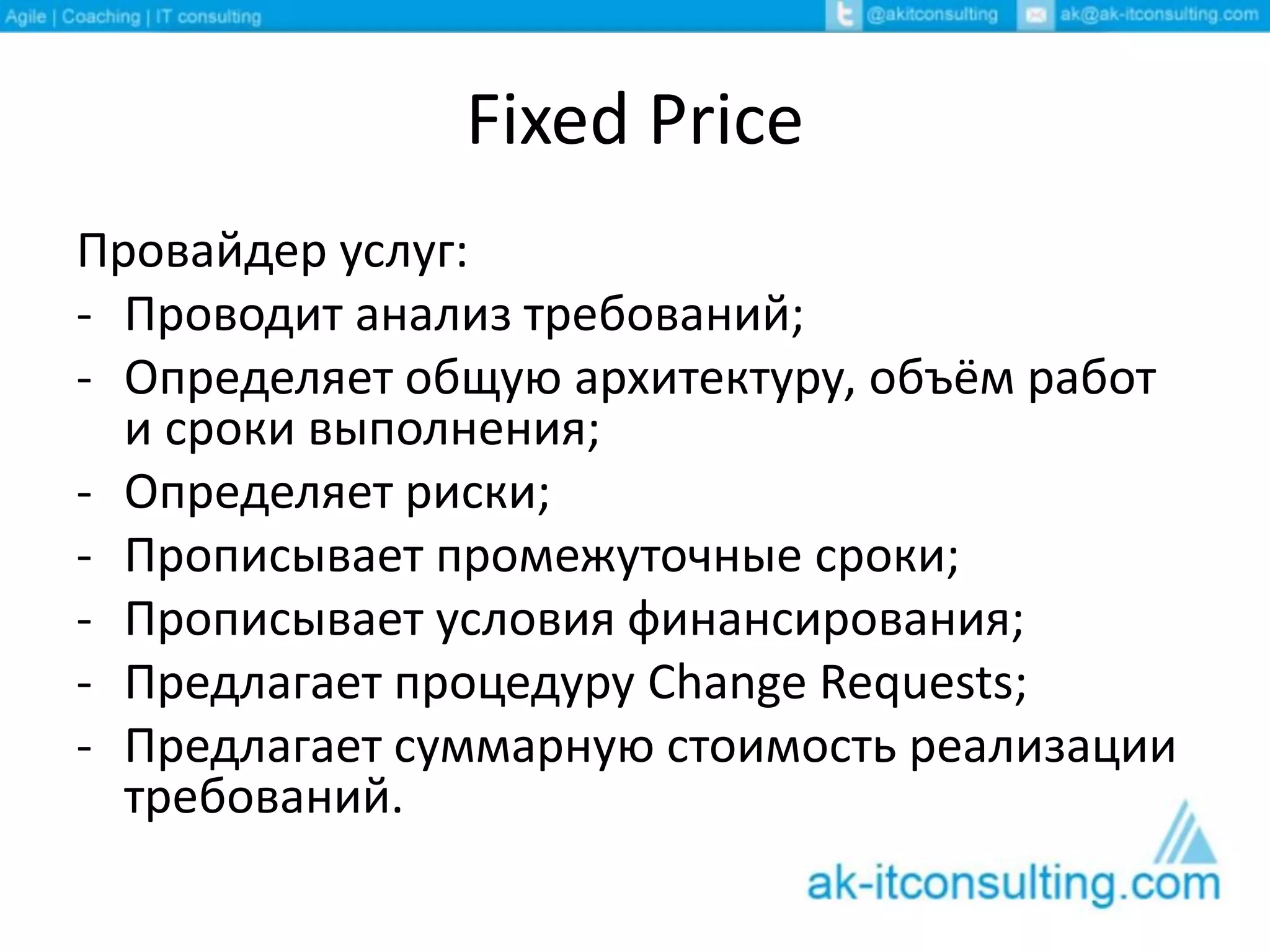 Fixed Price
Провайдер услуг:
- Проводит анализ требований;
- Определяет общую архитектуру, объём работ
и сроки выполнения;
- Определяет риски;
- Прописывает промежуточные сроки;
- Прописывает условия финансирования;
- Предлагает процедуру Change Requests;
- Предлагает суммарную стоимость реализации
требований.
 