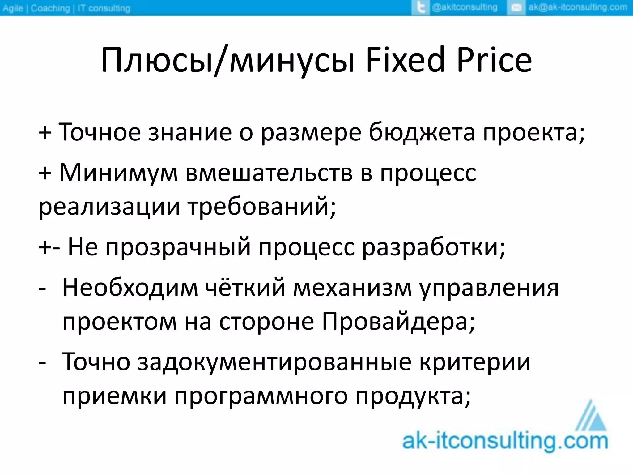 Плюсы/минусы Fixed Price
+ Точное знание о размере бюджета проекта;
+ Минимум вмешательств в процесс
реализации требований;
+- Не прозрачный процесс разработки;
- Необходим чёткий механизм управления
проектом на стороне Провайдера;
- Точно задокументированные критерии
приемки программного продукта;
 