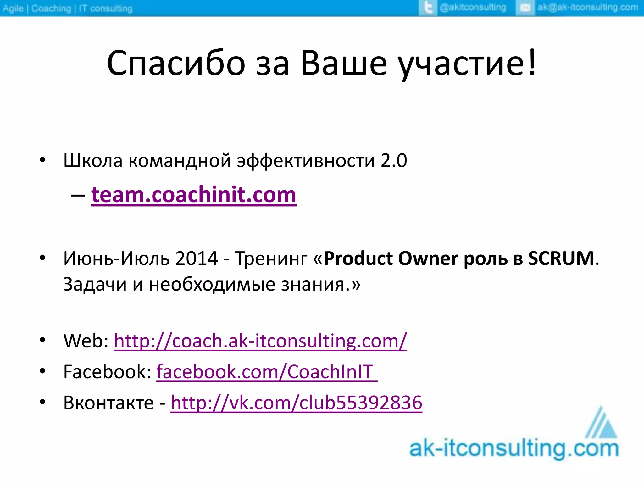 Спасибо за Ваше участие!
• Школа командной эффективности 2.0
– team.coachinit.com
• Июнь-Июль 2014 - Тренинг «Product Owner роль в SCRUM.
Задачи и необходимые знания.»
• Web: http://coach.ak-itconsulting.com/
• Facebook: facebook.com/CoachInIT
• Вконтакте - http://vk.com/club55392836
 