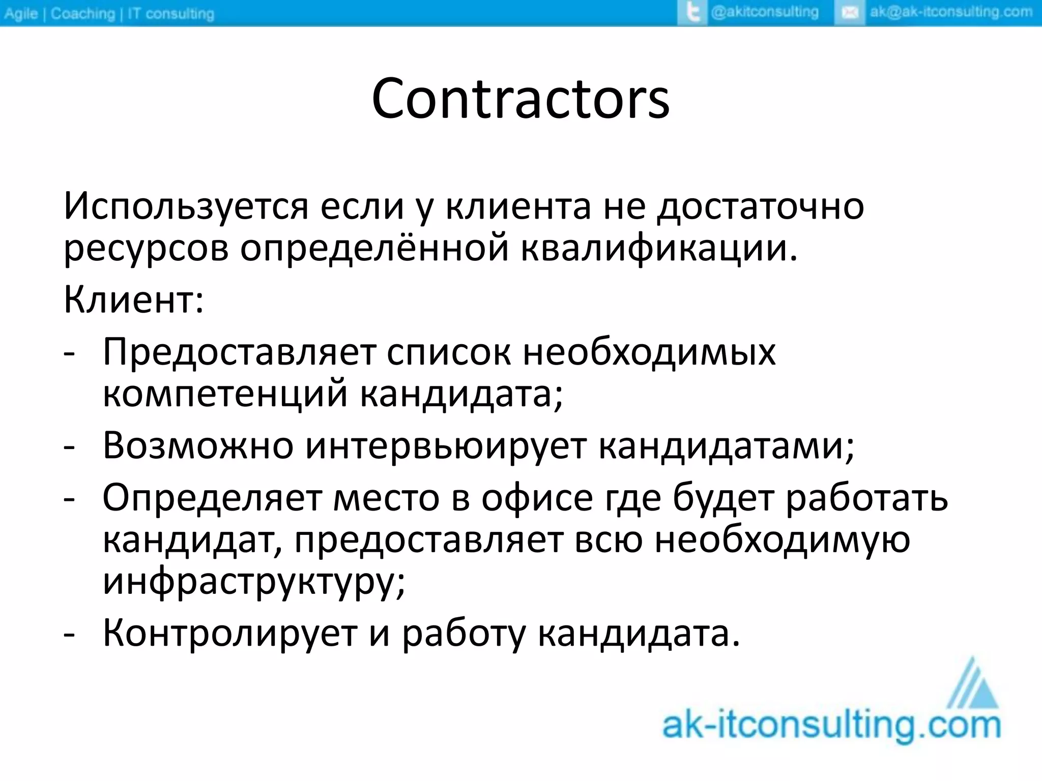 Contractors
Используется если у клиента не достаточно
ресурсов определённой квалификации.
Клиент:
- Предоставляет список необходимых
компетенций кандидата;
- Возможно интервьюирует кандидатами;
- Определяет место в офисе где будет работать
кандидат, предоставляет всю необходимую
инфраструктуру;
- Контролирует и работу кандидата.
 
