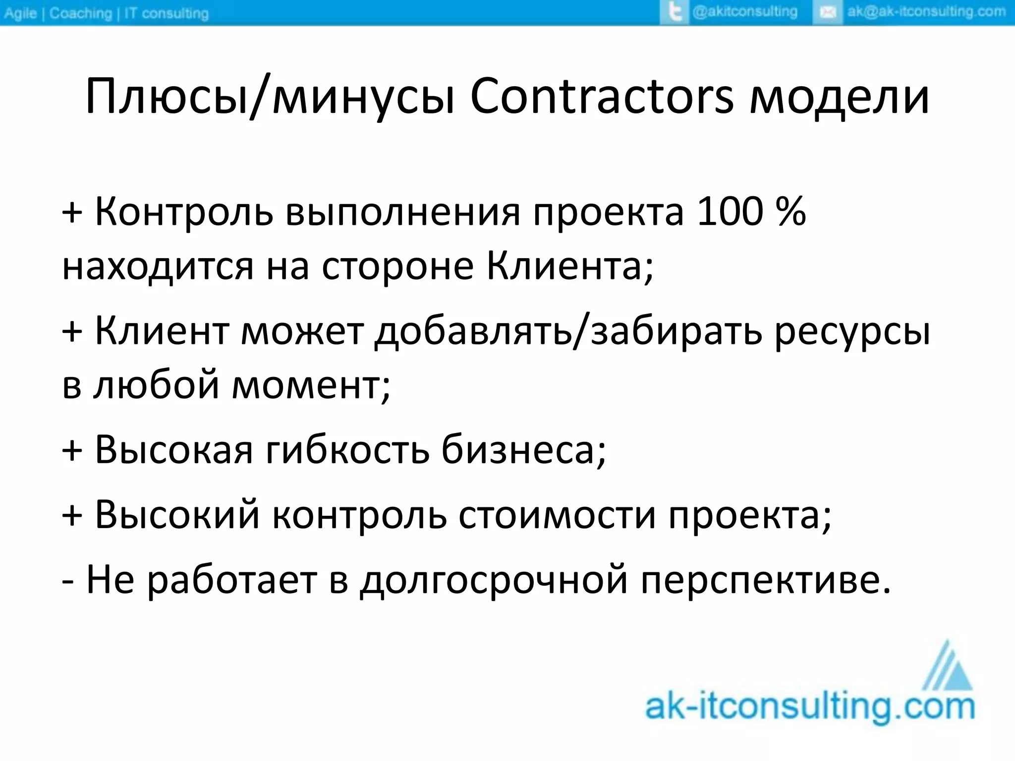 Плюсы/минусы Contractors модели
+ Контроль выполнения проекта 100 %
находится на стороне Клиента;
+ Клиент может добавлять/забирать ресурсы
в любой момент;
+ Высокая гибкость бизнеса;
+ Высокий контроль стоимости проекта;
- Не работает в долгосрочной перспективе.
 