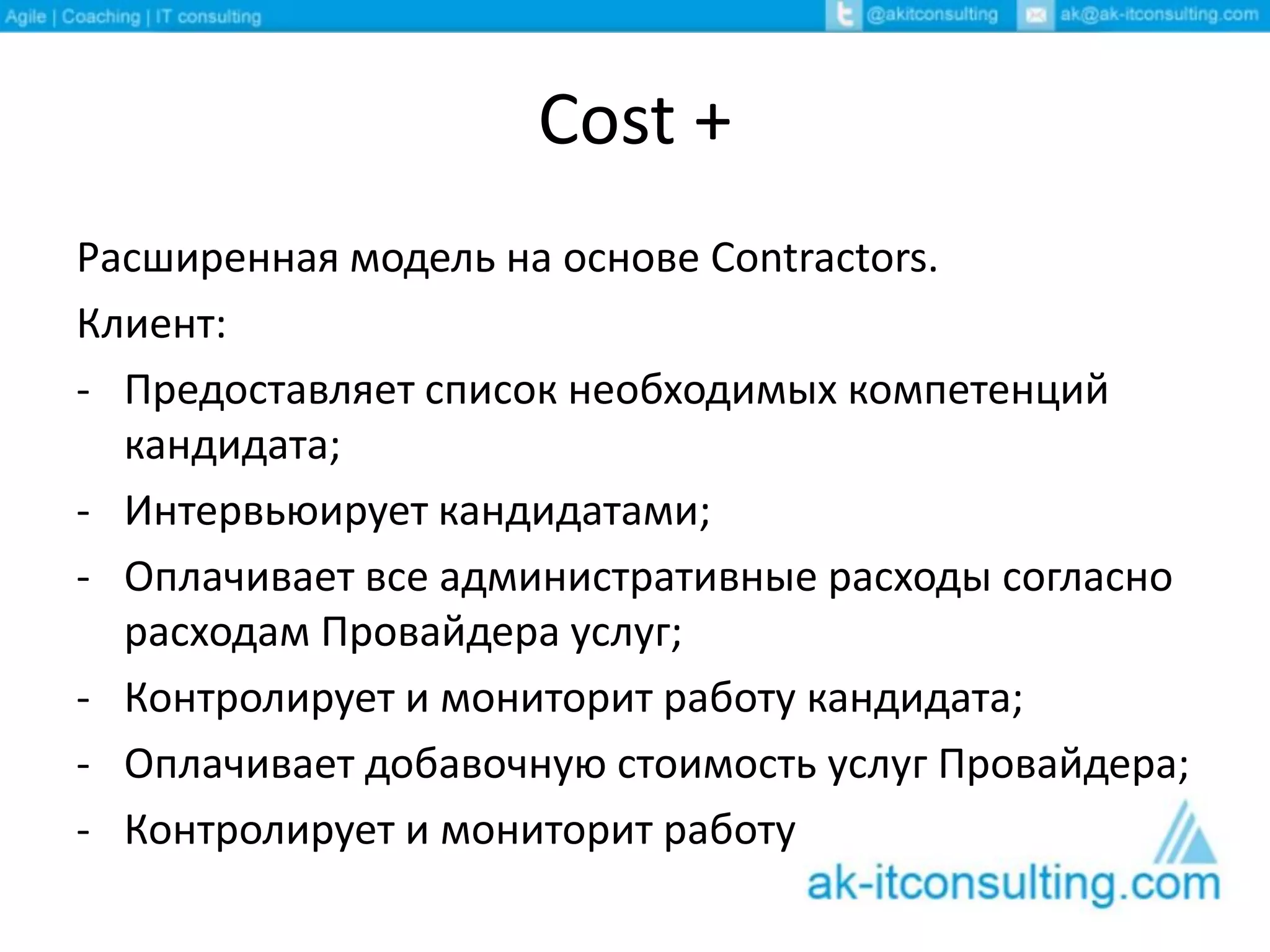 Cost +
Расширенная модель на основе Contractors.
Клиент:
- Предоставляет список необходимых компетенций
кандидата;
- Интервьюирует кандидатами;
- Оплачивает все административные расходы согласно
расходам Провайдера услуг;
- Контролирует и мониторит работу кандидата;
- Оплачивает добавочную стоимость услуг Провайдера;
- Контролирует и мониторит работу кандидата.
 