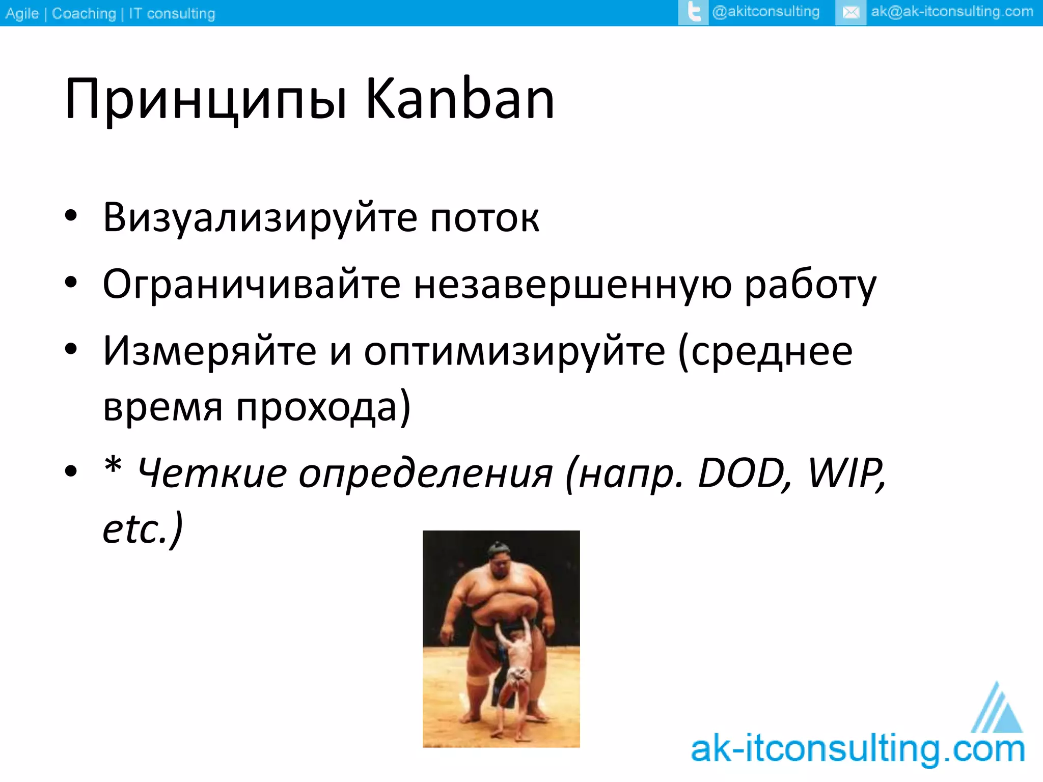 Принципы Kanban 
• Визуализируйте поток 
• Ограничивайте незавершенную работу 
• Измеряйте и оптимизируйте (среднее 
время прохода) 
• * Четкие определения (напр. DOD, WIP, 
etc.) 
 