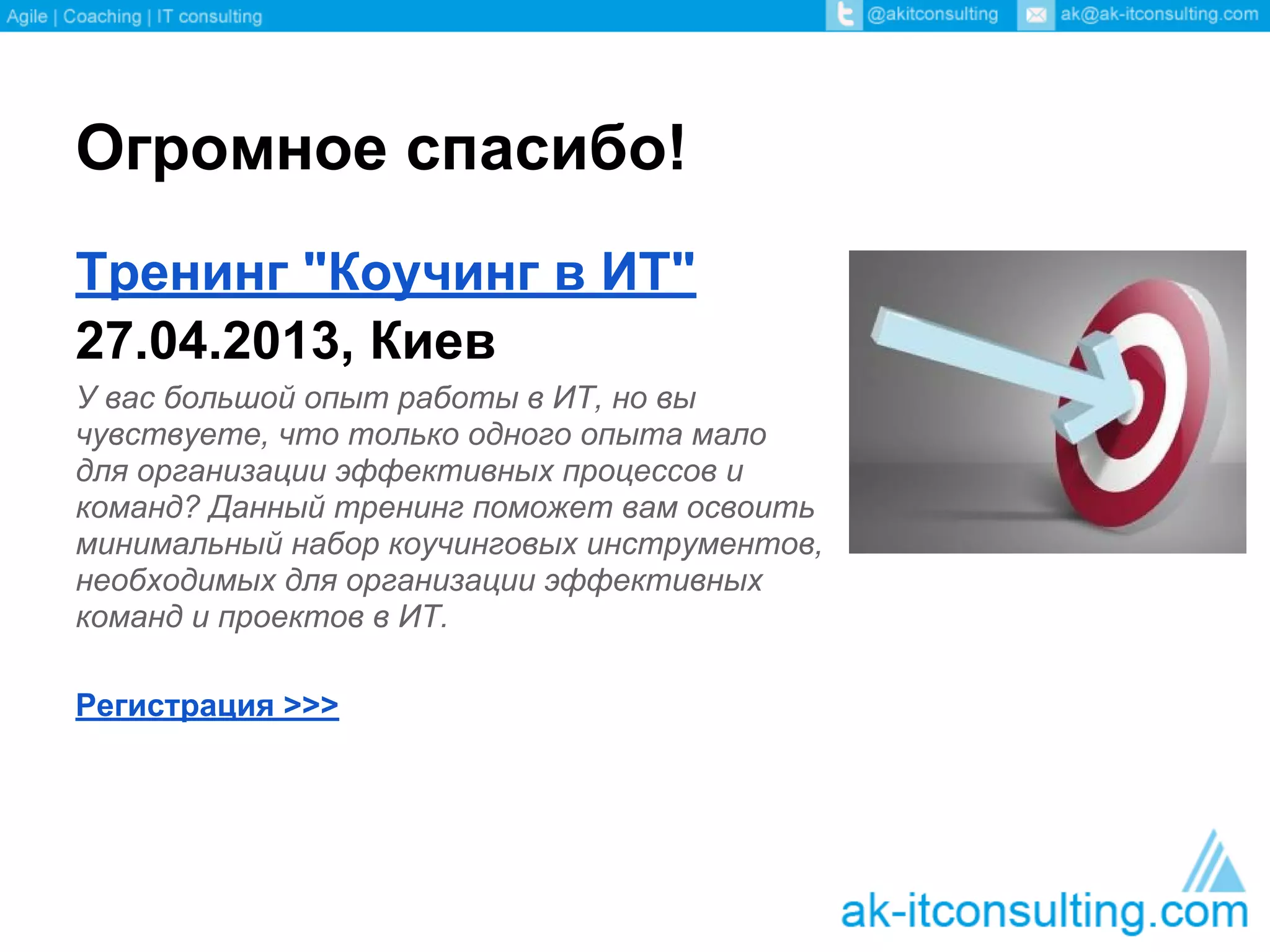 Огромное спасибо!
Тренинг "Коучинг в ИТ"
27.04.2013, Киев
У вас большой опыт работы в ИТ, но вы
чувствуете, что только одного опыта мало
для организации эффективных процессов и
команд? Данный тренинг поможет вам освоить
минимальный набор коучинговых инструментов,
необходимых для организации эффективных
команд и проектов в ИТ.

Регистрация >>>
 