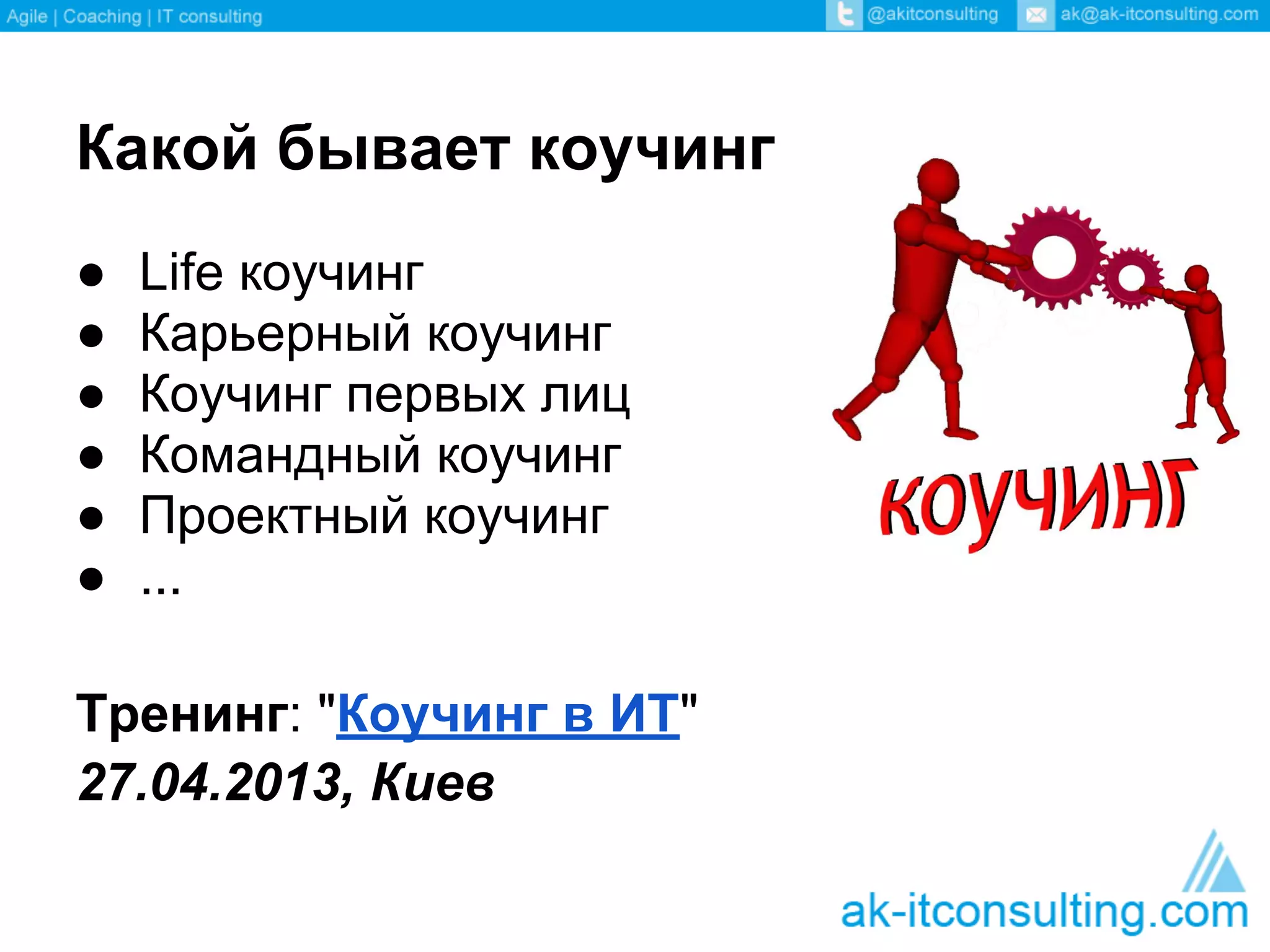 Какой бывает коучинг
●   Life коучинг
●   Карьерный коучинг
●   Коучинг первых лиц
●   Командный коучинг
●   Проектный коучинг
●   ...

Тренинг: "Коучинг в ИТ"
27.04.2013, Киев
 