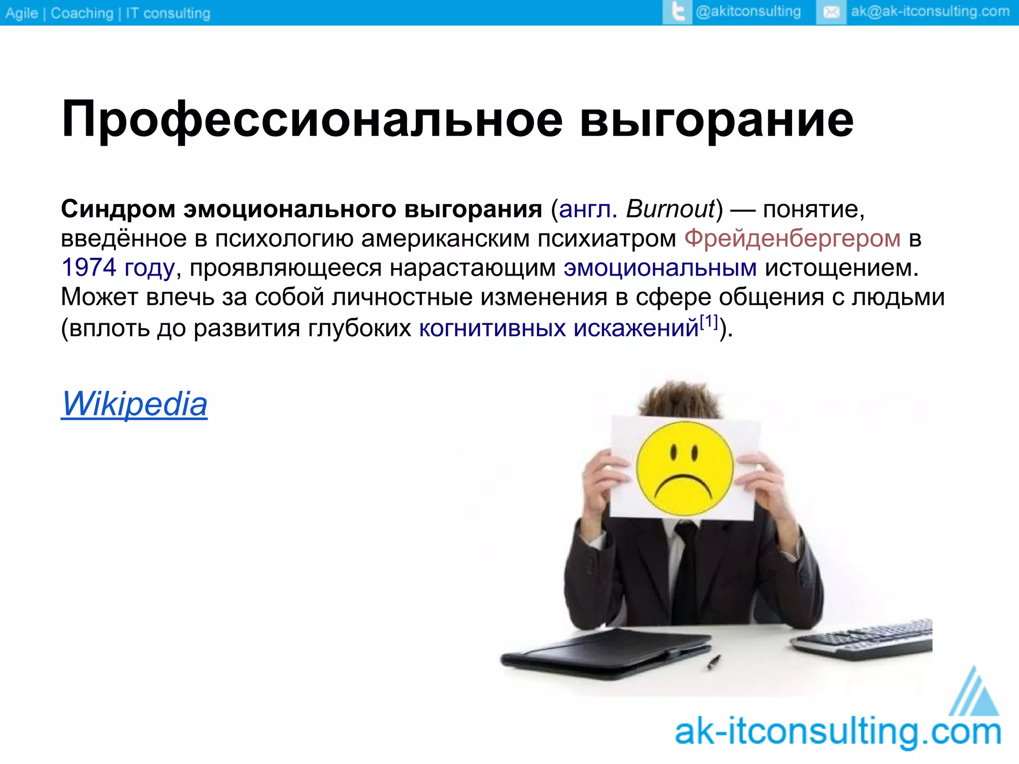 Профессиональное выгорание
Синдром эмоционального выгорания (англ. Burnout) — понятие,
введённое в психологию американским психиатром Фрейденбергером в
1974 году, проявляющееся нарастающим эмоциональным истощением.
Может влечь за собой личностные изменения в сфере общения с людьми
(вплоть до развития глубоких когнитивных искажений[1]).


Wikipedia
 