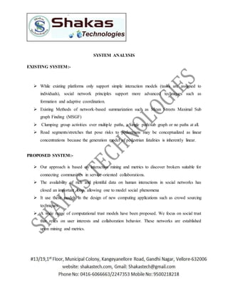 SYSTEM ANALYSIS 
EXISTING SYSTEM:- 
 While existing platforms only support simple interaction models (tasks are assigned to 
individuals), social network principles support more advanced techniques such as 
formation and adaptive coordination. 
 Existing Methods of network-based summarization such as Mean Streets Maximal Sub 
graph Finding (MSGF) 
 Clumping group activities over multiple paths, a Single path/sub graph or no paths at all. 
 Road segments/stretches that pose risks to pedestrians may be conceptualized as linear 
concentrations because the generation model of pedestrian fatalities is inherently linear. 
PROPOSED SYSTEM:- 
 Our approach is based on interaction mining and metrics to discover brokers suitable for 
connecting communities in service-oriented collaborations. 
 The availability of rich and plentiful data on human interactions in social networks has 
closed an important loop, allowing one to model social phenomena 
 It use these models in the design of new computing applications such as crowd sourcing 
techniques. 
 A wide range of computational trust models have been proposed. We focus on social trust 
that relies on user interests and collaboration behavior. These networks are established 
upon mining and metrics. 
 
