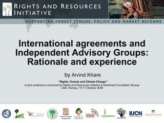 International agreements and Independent Advisory Groups: Rationale and experience International agreements and Independent Advisory Groups: Rationale and experience   by  Arvind Khare   “Rights, Forests and Climate Change” A joint conference convened by Rights and Resources Initiative & Rainforest Foundation Norway Oslo, Norway, 15-17 October 2008 