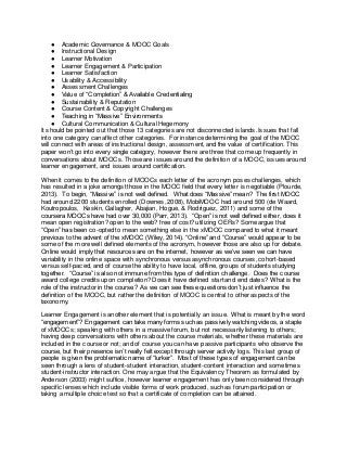 ● Academic Governance & MOOC Goals 
● Instructional Design 
● Learner Motivation 
● Learner Engagement & Participation 
● Learner Satisfaction 
● Usability & Accessibility 
● Assessment Challenges 
● Value of “Completion” & Available Credentialing 
● Sustainability & Reputation 
● Course Content & Copyright Challenges 
● Teaching in “Massive” Environments 
● Cultural Communication & Cultural Hegemony 
It should be pointed out that those 13 categories are not disconnected islands. Issues that fall 
into one category can affect other categories. For instance determining the goal of the MOOC 
will connect with areas of instructional design, assessment, and the value of certification. This 
paper won’t go into every single category, however there are three that come up frequently in 
conversations about MOOCs. Those are issues around the definition of a MOOC, issues around 
learner engagement, and issues around certification. 
When it comes to the definition of MOOCs each letter of the acronym poses challenges, which 
has resulted in a joke amongst those in the MOOC field that every letter is negotiable (Plourde, 
2013). To begin, “Massive” is not well defined. What does “Massive” mean? The first MOOC 
had around 2200 students enrolled (Downes, 2008), MobiMOOC had around 500 (de Waard, 
Koutropoulos, Keskin, Gallagher, Abajian, Hogue, & Rodriguez, 2011) and some of the 
coursera MOOCs have had over 30,000 (Parr, 2013). “Open” is not well defined either, does it 
mean open registration? open to the web? free of cost? utilizing OERs? Some argue that 
“Open” has been co-opted to mean something else in the xMOOC compared to what it meant 
previous to the advent of the xMOOC (Wiley, 2014). “Online” and “Course” would appear to be 
some of the more well defined elements of the acronym, however those are also up for debate. 
Online would imply that resources are on the internet, however as we’ve seen we can have 
variability in the online space with synchronous versus asynchronous courses, cohort-based 
versus self-paced, and of course the ability to have local, offline, groups of students studying 
together. “Course” is also not immune from this type of definition challenge. Does the course 
award college credits upon completion? Does it have defined start and end dates? What is the 
role of the instructor in the course? As we can see these questions don’t just influence the 
definition of the MOOC, but rather the definition of MOOC is central to other aspects of the 
taxonomy. 
Learner Engagement is another element that is potentially an issue. What is meant by the word 
“engagement”? Engagement can take many forms such as passively watching videos, a staple 
of xMOOCs; speaking with others in a massive forum, but not necessarily listening to others; 
having deep conversations with others about the course materials, whether these materials are 
included in the course or not; and of course you can have passive participants who observe the 
course, but their presence isn’t really felt except through server activity logs. This last group of 
people is given the problematic name of “lurker”. Most of these types of engagement can be 
seen through a lens of student-student interaction, student-content interaction and sometimes 
student-instructor interaction. One may argue that the Equivalency Theorem as formulated by 
Anderson (2003) might suffice, however learner engagement has only been considered through 
specific lenses which include visible forms of work produced, such as forum participation or 
taking a multiple choice test so that a certificate of completion can be attained. 
 