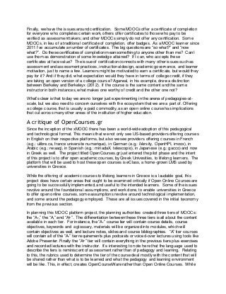 Finally, we have the issues around certification. Some MOOCs offer a certificate of completion 
for everyone who completes certain work, others offer certificates to those who pay to be 
verified as assessment takers; and other MOOCs simply do not offer any certification. Some 
MOOCs, in lieu of a traditional certificate of completion, offer badges. As a MOOC learner since 
2011 I’ve accumulate a number of certificates. The big questions are “so what?” and “now 
what?”. Do these certificates of completion mean something to anyone other than me? Can I 
use them as demonstration of some knowledge attained? If I can, who accepts these 
certificates at face value? The issue of certification connects with many other issues such as 
assessment and assessment practices, instructional design, academic governance, and learner 
motivation, just to name a few. Learners might be motivated to earn a certificate, but would they 
pay for it? And if they did, what expectation would they have in terms of college credit, if they 
are taking an open version of a college course? Agarwal, in his example, drew a distinction 
between Berkeley and Berkeleyx (2012). If the course is the same content and the same 
instructor in both instances, what makes one worthy of credit and the other one not? 
What’s clear is that today we are no longer just experimenting in the arena of pedagogies -at-scale, 
but we also need to concern ourselves with the ecosystem that we are a part of. Offering 
a college course, that is usually a paid commodity, as an open online course has implications 
that cut across many other areas of the institution of higher education. 
A critique of OpenCourses.gr 
Since the inception of the xMOOC there has been a world-wide adoption of this pedagogical 
and technological format. This means that we not only see US-based providers offering courses 
in English on their respective platforms, but also we see providers offering courses in French 
(e.g.: ulibre.ca, france universite numerique), in German (e.g.: iVersity, OpenHPI, imoox), in 
Arabic (e.g.: rwaaq), in Spanish (e.g.: miriadaX, telescopio), in Japanese (e.g.: gacco) and now 
in Greek as well. The project titled OpenCourses.gr just entered the pilot phase and the intent 
of this project is to offer open academic courses, by Greek Univesities, to lifelong learners. The 
platform that will be used to host these open courses is eClass, a home-grown LMS used by 
universities in Greece. 
While the offering of academic courses to lifelong learners in Greece is a laudable goal, this 
project does have certain areas that ought to be examined critically if Open Online Courses are 
going to be successfully implemented, and useful to the intended learners. Some of the issues 
revolve around the foundational assumptions, and work done, to enable universities in Greece 
to offer open online courses, some assumptions revolve around technological implementation, 
and some around the pedagogy employed. These are all issues covered in the initial taxonomy 
from the previous section. 
In planning this MOOC platform project, the planning authorities created three tiers of MOOCs: 
the “A-,” the “A,” and “A+”. The differentiation between these three tiers is all about the content 
available in each tier. For instance, the “A-” course tier will contain course details, course 
objectives, keywords and a glossary, materials will be organized into modules, which will 
contain objectives as well, and lecture notes, slides and course bibliographies. “A” tier courses 
will contain all of the “A-” tier requirements plus podcasts or voiced-over lectures using tools like 
Adobe Presenter. Finally the “A+” tier will contain everything in the previous tiers plus exercises 
and recorded lectures with the instructor. It’s interesting to note here that the language used to 
describe the tiers is reminiscent of assessment rather than of pedagogy and learning. Relating 
to this, the rubrics used to determine the tier of the course deal mostly with the content that will 
be shared rather than what is to be learned and what the pedagogy and learning environment 
will be like. This, in effect, creates OpenCourseWare rather than Open Online Courses. While 
 