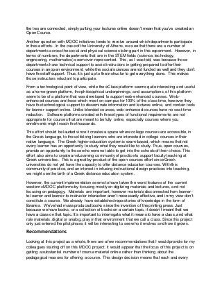 the two are connected, simply putting your lectures online doesn’t mean that you’ve created an 
Open Course. 
Another question with MOOC initiatives tends to revolve around which departments participate 
in these efforts. In the case of the University of Athens, we see that there are a number of 
departments across the social and physical sciences taking part in this experiment. However, in 
terms of numbers, the departments that are in the STEM fields (science, technology, 
engineering, mathematics) seem over-represented. This, as I was told, was because those 
departments have technical support to assist instructors in getting prepared to offer their 
courses in an open environment, while the social sciences are not funded as well and they don’t 
have the staff support. Thus, it’s just up to the instructor to get everything done. This makes 
those instructors reluctant to participate. 
From a technological point of view, while the eClass platform seems quite interesting and useful 
as a home-grown platform, the philosophical underpinnings, and assumptions, of this platform 
seem to be of a platform that was developed to support web-enhanced courses. Web-enhanced 
courses are those which meet on-campus for 100% of the class time, however they 
have the technological support to disseminate information and lectures online, and contain tools 
for learner support online. Unlike blended courses, web-enhanced courses have no seat-time 
reduction. Software platforms created with these types of functional requirements are not 
appropriate for courses that are meant to be fully online, especially courses where you 
enrollments might reach the thousands. 
This effort should be lauded since it creates a space where college courses are accessible, in 
the Greek language, to those lifelong learners who are interested in college courses in their 
native language. The Greek higher education system is exam-based, which means that not 
every learner has an opportunity to study what they would like to study. Thus, open courses, 
provide an opportunity to those who were not able to get into the schools of their choice. This 
effort also aims to create an eLearning community of practice to support faculty teaching at 
Greek universities. This is a great by-product of the open courses effort since Greek 
universities do not yet have the capacity to offer distance education courses. With this 
community of practice, and an interest in infusing instructional design practices into teaching, 
we might see the birth of a Greek distance education system. 
However, the current implementation seems to have taken the worst features of the current 
western xMOOC platforms by focusing mostly on digitizing materials and lectures, and not 
focusing on pedagogy. Materials are important, however materials disconnected from learner-to- 
learner and learner-to-instructor interaction aren’t necessarily effective, and in my view don’t 
constitute a course. We already have established repositories of knowledge in the form of 
libraries. We’ve had mass produced books since the invention of the printing press. Just 
because we have books, or a collection of books on a certain topic, it doesn’t meant that we 
have a class on that topic. It’s important to interrogate what it means to have a class, and what 
role materials, digital or analog, play in that environment that we call a class. Since this project 
only just entered the pilot phase, it will be interesting to see who it evolves and how it grows. 
Recommendations 
Looking at this project as a whole, there are a few recommendations that I would provide for my 
colleagues starting off on this MOOC project. It would appear that the focus of this project is on 
getting a substantial number of course material online rather than thinking about the 
pedagogical reasons for offering a course. This design decision means that each and every 
 