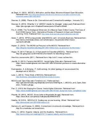 de Zwart, H. (2012). MOOCs, Motivation, and the Mass Movement toward Open Education. 
Retrieved from: http://blog.hansdezwart.info/2012/10/24/moocs-motivation-and-the-mass-movement- 
toward-open-education/ 
Downes, S. (2008). Places to Go: Connectivism and Connective Knowledge. Innovate. 5(1) 
Downes, S. (2013). What the ‘x’ in ‘xMOOC’ stands for. [Google+ status post]. Retrieved from: 
https://plus.google.com/+StephenDownes/posts/LEwaKxL2MaM 
Fini, A. (2009). The Technological Dimension of a Massive Open Online Course: The Case of 
the CCK08 Course Tools. International Review of Research in Open and Distance 
Learning. 10(5). Retrieved from: http://www.irrodl.org/index.php/irrodl/article/view/643 
Goral, T. (2013). SPOCs may provide what MOOCs can’t. University Business. Retrieved from: 
http://www.universitybusiness.com/article/spocs-may-provide-what-moocs-can% 
E2%80%99t 
Hayton, D. (2013). The MORU as Precursor of the MOOC. Retrieved from 
http://dhayton.haverford.edu/blog/2013/03/16/the-moru-as-precursor-to-the-mooc/ 
Hogue, R. (2014, February 2). A Framework for Describing MOOCs. Retrieved from: 
http://rjh.goingeast.ca/2014/02/02/a-framework-for-describing-moocs/ 
How this course works (2011). Retrieved from: http://cck11.mooc.ca/how.htm 
Jaschik, S. (2013). Feminist Anti-MOOC. Inside Higher Education. Retrieved from: 
https://www.insidehighered.com/news/2013/08/19/feminist-professors-create-alternative-moocs 
Koutropoulos, A. & Zaharias, P. (forthcoming). An initial typology of issues around the 
development of MOOCs. 
Lane, L. (2012). Three Kinds of MOOCs. Retrieved from: 
http://lisahistory.net/wordpress/2012/08/three-kinds-of-moocs/ 
MOOCs and Open Education Timeline (n.d.). Retrieved from: 
http://upload.wikimedia.org/wikipedia/commons/9/9d/Figure_1_MOOCs_and_Open_Educ 
ation_Timeline_p6.jpg 
Parr, C. (2013) Not Staying the Course. Inside Higher Education. Retrieved from: 
https://www.insidehighered.com/news/2013/05/10/new-study-low-mooc-completion-rates 
Plourde, M. (2013). MOOC: Every Letter is Negotiable [Image]. Retrieved from: 
https://www.flickr.com/photos/mathplourde/8448541815/ 
Salathe, M. (2014). MOOCs 2.0: Scaling one-on-one learning. Wired. Retrieved from: 
http://www.wired.com/2014/09/moocs-2-0/ 
Siemens, G. and Downes, S. (2008). Connectivism & connective knowledge. Retrieved from 
http://ltc.umanitoba.ca/connectivism. 
Shirky, C. (2012). Napster, Udacity, and the Academy. Retrieved from: 
http://www.shirky.com/weblog/2012/11/napster-udacity-and-the-academy/ 
 
