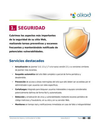 1. SEGURIDAD
Cubrimos los aspectos más importantes
de la seguridad de su sitio Web,
realizando tareas preventivas y escaneos
frecuentes y manteniéndole notificado de
potenciales vulnerabilidades.



Servicios destacados
   •   Actualización de Joomla! 1.0, 1.5 y 1.7 a la nueva versión 2.5, o a versiones similares
       de Joomla! más recientes.

   •   Respaldo automático del sitio Web completo o parcial de forma periódica y
       desatendida.

   •   Prevención de acceso a áreas restringidas del sitio que sólo deben ser accedidas por el
       administrador o por usuarios con roles específicos.

   •   Cortafuegos integrado para bloquear usuarios indeseables o equipos considerados
       potencialmente dañinos de forma fácil y automatizada.

   •   Detección y erradicación de virus y vulnerabilidades mediante escaneo periódico de
       código malicioso y fraudulento, en su sitio y en su servidor Web.

   •   Monitoreo en tiempo real y notificaciones inmediatas en caso de fallo o indisponibilidad




Soluciones de mejora y continuidad en la Web                 www.alkaid.cr       Página 3 de 9
 