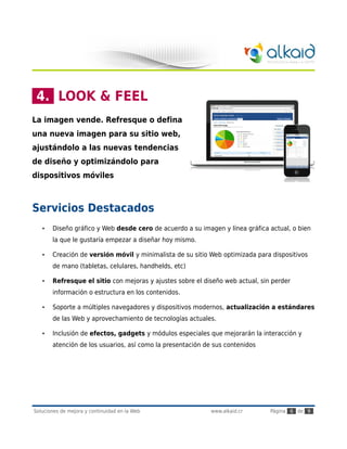 4. LOOK & FEEL
La imagen vende. Refresque o defina
una nueva imagen para su sitio web,
ajustándolo a las nuevas tendencias
de diseño y optimizándolo para
dispositivos móviles



Servicios Destacados
   •   Diseño gráfico y Web desde cero de acuerdo a su imagen y línea gráfica actual, o bien
       la que le gustaría empezar a diseñar hoy mismo.

   •   Creación de versión móvil y minimalista de su sitio Web optimizada para dispositivos
       de mano (tabletas, celulares, handhelds, etc)

   •   Refresque el sitio con mejoras y ajustes sobre el diseño web actual, sin perder
       información o estructura en los contenidos.

   •   Soporte a múltiples navegadores y dispositivos modernos, actualización a estándares
       de las Web y aprovechamiento de tecnologías actuales.

   •   Inclusión de efectos, gadgets y módulos especiales que mejorarán la interacción y
       atención de los usuarios, así como la presentación de sus contenidos




Soluciones de mejora y continuidad en la Web                www.alkaid.cr      Página 6 de 9
 