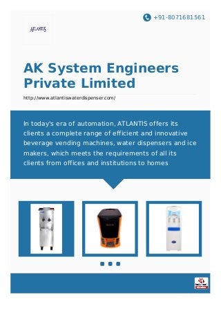 +91-8071681561
AK System Engineers
Private Limited
http://www.atlantiswaterdispenser.com/
In today's era of automation, ATLANTIS offers its
clients a complete range of efficient and innovative
beverage vending machines, water dispensers and ice
makers, which meets the requirements of all its
clients from offices and institutions to homes
 