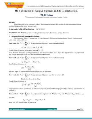 I nternational Journal Of Computational Engineering Research (ijceronline.com) Vol. 3 Issue.1


            On The Enestrom –Kakeya Theorem and Its Generalisations
                                                         1,
                                                            M. H. Gulzar
                             1,
                                  Department of Mathematics University of Kashmir, Srinagar 190006


Abstract
         Many extensions of the Enestrom –Kakeya Theorem are availab le in the literature. In this paper we prove some
results which generalize some known results .

Mathematics Subject Classification:                  30C10,30C15

Key-Words and Phrases : Comp lex nu mber, Polynomial , Zero, Enestrom – Kakeya Theorem

1. Introduction And Statement Of Results
          The Enestrom –Kakeya Theorem (see[7]) is well known in the theory of the distribution of zeros of polynomials
and is often stated as follo ws:
                              n
Theorem A: Let     P( z )   a j z j be a polynomial of degree n whose coefficients satisfy
                             j 0

                      an  an1  ......  a1  a0  0 .
Then P(z) has all its zeros in the closed unit disk     z  1.
In the literature there exist several generalizations and extensions of this resu lt. Joyal et al [6] extended it to polynomials
with general monotonic coefficients and proved the following result:
                              n
Theorem B : Let    P( z )   a j z j be a polynomial of degree n whose coefficients satisfy
                             j 0

                      an  an1  ......  a1  a0 .
Then P(z) has all its zeros in
                             a n  a0  a0
                       z                        .
                                       an
Aziz and zargar [1] generalized the result of Joyal et al [6] as follows:
                              n
Theorem C: Let     P( z )   a j z j be a polynomial of degree n such that for some k  1
                             j 0

                     kan  an1  ......  a1  a0 .
Then P(z) has all its zeros in
                                            kan  a0  a0
                        z  k 1                             .
                                                 an
For polynomials ,whose coefficients are not necessarily real, Govil and Rahman [2] proved the following generalization of
Theorem A :
                              n
Theorem C: If      P( z )   a j z j is a polyno mial of degree n with Re( a j )   j and Im(a j )   j , j=0,1,2,……,n,
                             j 0
such that
                         n   n1  ......  1   0  0 ,
where    n  0 , then P(z) has all its zeros in


||Issn 2250-3005(online)||                                          ||January || 2013                                Page 225
 