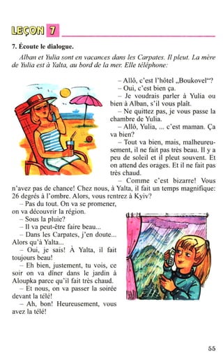 7. Ecoute le dialogue.
Alban et Yulia sont en vacances dans les Carpates. fl pleut. La mere
de Yulia est aYalta, au bard de la me1~ Elle telephone:
- Allo, c'est l'hotel ,,BoukoYel"?
- Oui, c'est bien 9a.
- Je Youdrais parter a Yulia OU
bien-a Alban, S' il YOUS plait.
- Ne quittez pas, je Yous passe la
chambre de Yulia.
- Allo, Yulia, ... c'est maman. ~a
Ya bien?
- Tout Ya bien, mais, malheureu-
sement, il ne fait pas tres beau. Il y a
peu de soleil et il pleut souYent. Et
on attend des orages. Et ii ne fait pas
tres chaud.
- Comme c'est bizarre! Yous
n'ayez pas de chance! Chez nous, a Yalta, ii fait un temps magnifique:
26 degres a l'ombre. Alors, YOUS rentrez a KyiY?
-- Pas du tout. On Ya se promener,
on ya decouYrir la region.
- Sous la pluie?
- 11 Ya peut-etre faire beau...
- Dans les Carpates, j'en doute...
Alors qu'a Yalta...
- Oui, je sais! A Yalta, il fait
toujours beau!
- Eh bien, justement, tu Yois, ce
soir on Ya diner dans le jardin a
Aloupka parce qu'il fait tres chaud.
- Et nous, on Ya passer la soiree
deYant la tele!
- Ah, bon! Heureusement, yous
ayez la tele!
55
 