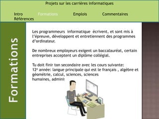 Les programmeurs  informatique  écrivent, et sont mis à l’épreuve, développent et entretiennent des programmes d’ordinateur.De nombreux employeurs exigent un baccalauréat, certain entreprises acceptent un diplôme collégial. Tu doit finir ton secondaire avec les cours suivante:12e année: langue principale qui est le français , algèbre et géométrie, calcul, sciences, sciences humaines, administration .