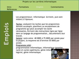 Les programmeurs  informatique  écrivent, puis sont mitent à l’épreuve.Taches: analysent les taches que les programmes doivent accomplir, planifient un encadrement de programme qui peut accomplir les tache nécessaires, Écrivent des instructions ligne par ligne dans un langage de programmation., documentent leur travail.Salaire: varie entre  40 000$ à 75 000$ par année pour la plupart, la moyenne est d’environ 55 000$ par année. Programme relié:programmation informatique, informatique (premier cycle et cycles supérieurs), génie informatique logiciel, génie informatique. 