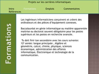 Les ingénieurs informaticiens conçoivent et créent des ordinateurs et des pièces d’équipement connexes.Baccalauréat en génie informatique ou matière apparentée maitrise ou doctorat souvent obligatoire pour les postes supérieurs et les postes en recherche avancée. Tu doit finir ton secondaire avec les cours suivante: 12e année: langue principale , Algèbre et géométrie, calcul, chimie, physique, sciences économique, administration des affaires informatique, Électronique et technologie de la communication.