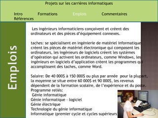  Les ingénieurs informaticiens conçoivent et créent des ordinateurs et des pièces d’équipement connexes.taches: se spécialisent en ingénierie de matériel informatique créent les pièces de matériel électronique qui composent les ordinateurs, les ingénieurs de logiciels créent les systèmes d’opération qui activent les ordinateurs, comme Windows, les ingénieurs en logiciels d’application créent les programmes qui accomplissent des taches, comme Word.Salaire: De 40 000$ à 150 000$ ou plus par année  pour la plupart,la moyenne se situe entre 60 000$ et 90 000$, les revenus dépendent de la formation scolaire, de l’expérience et du poste. Programme reliés: Génie informatiqueGénie informatique – logicielGénie électriqueTechnologie du génie informatique Informatique (premier cycle et cycles supérieurs) 