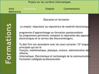                    Éducation et formation Le emploi: réparateur ou réparatrice de matériel électronique programme d’apprentissage ou formation postsecondaireles programmes pertinents comptent la réparation des appareil électroniques et le service des électroménagers.Tu doit finir ton secondaire avec les cours suivante: 12e langue principale qui est le français, mathématique, physique, science, administration des affaires,informatique, Électronique et technologie de la communication.Formation collégiale/professionnelle