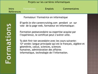 Formateur/ Formatrice en informatiqueD’après le site careercruising.com  pendant  un  sur vole  de la page web, formateur en informatique: Formation postsecondaire ou expertise acquise par l’expérience, le certificat peut s’avérer utile. Tu doit finir ton secondaire avec les cours suivante: 12e année: langue principale qui est le français, algèbre et géométrie, calcul, sciences, sciences humaines, administration des affaires informatique, technologie de l’information.