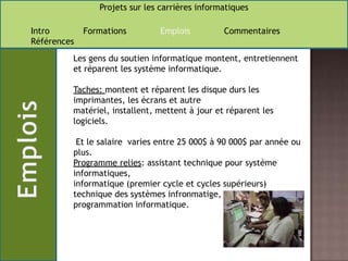 Les gens du soutien informatique montent, entretiennent et réparent les système informatique.Taches: montent et réparent les disque durs les imprimantes, les écrans et autre matériel, installent, mettent à jour et réparent les logiciels. Et le salaire  varies entre 25 000$ à 90 000$ par année ou plus.Programme relies: assistant technique pour système informatiques,informatique (premier cycle et cycles supérieurs)technique des systèmes infronmatige,programmation informatique.