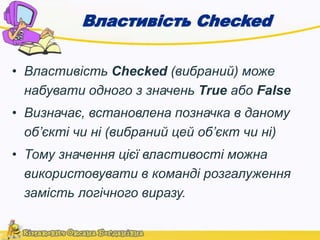 Властивість Checked 
• Властивість Checked (вибраний) може 
набувати одного з значень True або False 
• Визначає, встановлена позначка в даному 
об’єкті чи ні (вибраний цей об’єкт чи ні) 
• Тому значення цієї властивості можна 
використовувати в команді розгалуження 
замість логічного виразу. 
 