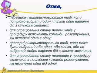 Отже, 
• перемикачі використовуються тоді, коли 
потрібно вибрати один і тільки один варіант 
дій з кількох можливих; 
• для опрацювання стану перемикачів у 
процедуру включають команди розгалуження, 
які вкладені одна в одну; 
• прапорці використовуються тоді, коли може 
бути вибраний або один, або кілька, або не 
вибраний жоден варіант дій з кількох можливих; 
• для опрацювання стану прапорців у процедуру 
включають послідовні команди розгалуження, 
які незалежні одна від одної. 
