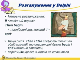 Розгалуження у Delphi 
• Неповне розгалуження: 
If <логічний вираз> 
Then begin 
< послідовність команд 1> 
end; 
• Якщо після Then і Else слідують тільки по 
одній команді, то операторні дужки begin і 
end можна не ставити; 
• перед Else крапка з комою не ставиться. 
 