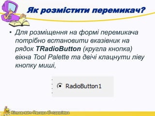 Як розмістити перемикач? 
• Для розміщення на формі перемикача 
потрібно встановити вказівник на 
рядок TRadioButton (кругла кнопка) 
вікна Tool Palette та двічі клацнути ліву 
кнопку миші, 
 