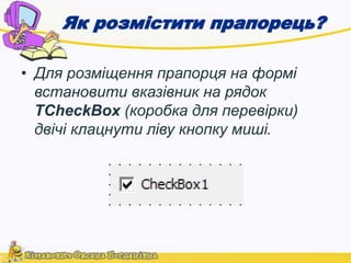 Як розмістити прапорець? 
• Для розміщення прапорця на формі 
встановити вказівник на рядок 
TCheckBox (коробка для перевірки) 
двічі клацнути ліву кнопку миші. 
 