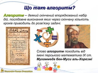 Що таке алгоритм?Що таке алгоритм?
АлгоритмАлгоритм – деякий скінчений впорядкований набір
дій, послідовне виконання яких через скінчену кількість
кроків приводить до розв’язку задачі.
Слово алгоритм походить від
імені перського математика IX ст.
Мухаммеда бен-Муси аль-Хорезмі
 