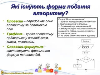 Які існують форми поданняЯкі існують форми подання
алгоритму?алгоритму?
• СловеснаСловесна – передбачає опис
алгоритму за допомогою
слів.
• ГрафічнаГрафічна – кроки алгоритму
подаються у вигляді схем,
знаків, позначень.
• Словесно-формульнаСловесно-формульна –
застосовують фрагменти
формул та описи дій.
Рецепт "Піцца нашвидкуруч":
1. В рівних пропорціях змішайте сметану
з томатною пастою та спеціями.
2. Отриманий соус намажте на хліб.
3. Зверху викладіть порізані на шматочки
помідори та перець, половинки маслин.
4. притрусіть сиром.
5. На кілька хвилин поставити в духовку
 